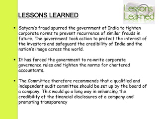  Satyam’s fraud spurred the government of India to tighten
corporate norms to prevent recurrence of similar frauds in
future. The government took action to protect the interest of
the investors and safeguard the credibility of India and the
nation’s image across the world.
 It has forced the government to re‐write corporate
governance rules and tighten the norms for chartered
accountants.
 The Committee therefore recommends that a qualified and
independent audit committee should be set up by the board of
a company. This would go a long way in enhancing the
credibility of the financial disclosures of a company and
promoting transparency
LESSONS LEARNED
 
