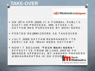TAKE-OVER
 O N 13T H A P R 2009, V I A F O R M A L P U B L I C
A U C T I O N P R O C E S S , 46% S T A K E I N
S A T Y A M WA S P U R C H A S E B Y M A H I N D R A .
 P O S T E D R S 2890 C R O R E A S T A K E O V E R
 J U L Y 2009, S A T Y A M R E B R A N D E D I T S
S E R V I C E A S “M A H I N D R A S A T Y A M ”.
 N O W I T B E C A M E “T E C H M A H I N D R A ”
E F F E C T I V E F R O M 26 J U N E 2013 WI T H
M E R G E R A P P R O V A L B Y A N D H R A P R A D E S H
& M A H A R A S H T R A H I G H C O U R T S .
 