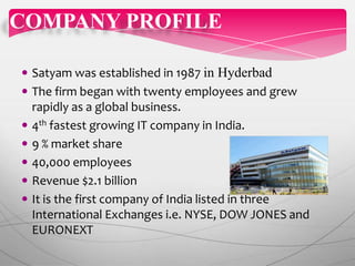  Satyam was established in 1987 in Hyderbad
 The firm began with twenty employees and grew
rapidly as a global business.
 4th fastest growing IT company in India.
 9 % market share
 40,000 employees
 Revenue $2.1 billion
 It is the first company of India listed in three
International Exchanges i.e. NYSE, DOW JONES and
EURONEXT
COMPANY PROFILE
 
