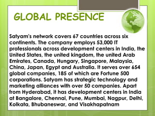 Satyam's network covers 67 countries across six
continents. The company employs 53,000 IT
professionals across development centers in India, the
United States, the united kingdom, the united Arab
Emirates, Canada, Hungary, Singapore, Malaysia,
China, Japan, Egypt and Australia. It serves over 654
global companies, 185 of which are Fortune 500
corporations. Satyam has strategic technology and
marketing alliances with over 50 companies. Apart
from Hyderabad, it has development centers in India
at Bangalore, Chennai, Pune, Mumbai, Nagpur, Delhi,
Kolkata, Bhubaneswar, and Visakhapatnam
GLOBAL PRESENCE
 