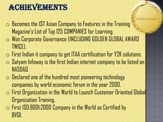 o Becomes the 1ST Asian Company to Features in the Training
Magazine’s List of Top 125 COMPANIES for Learning.
o Won Corporate Governance (INCLUDING GOLDEN GLOBAL AWARD
TWICE).
o First Indian it company to get ITAA certification for Y2K solutions.
o Satyam Infoway is the first Indian internet company to be listed on
NASDAQ
o Declared one of the hundred most pioneering technology
companies by world economic forum in the year 2000.
o First Organization in the World to Launch Customer Oriented Global
Organization Training.
o First ISO:9001:2000 Company in the World as Certified by
BVQI.
ACHIEVEMENTS
 