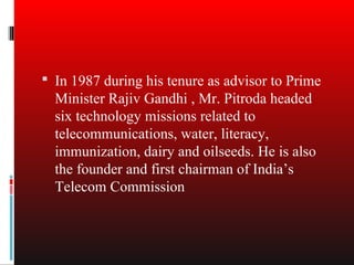  In 1987 during his tenure as advisor to Prime
  Minister Rajiv Gandhi , Mr. Pitroda headed
  six technology missions related to
  telecommunications, water, literacy,
  immunization, dairy and oilseeds. He is also
  the founder and first chairman of India’s
  Telecom Commission
 