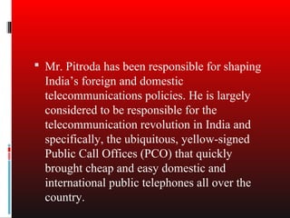  Mr. Pitroda has been responsible for shaping
  India’s foreign and domestic
  telecommunications policies. He is largely
  considered to be responsible for the
  telecommunication revolution in India and
  specifically, the ubiquitous, yellow-signed
  Public Call Offices (PCO) that quickly
  brought cheap and easy domestic and
  international public telephones all over the
  country.
 