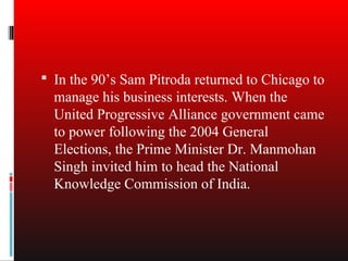  In the 90’s Sam Pitroda returned to Chicago to
  manage his business interests. When the
  United Progressive Alliance government came
  to power following the 2004 General
  Elections, the Prime Minister Dr. Manmohan
  Singh invited him to head the National
  Knowledge Commission of India.
 