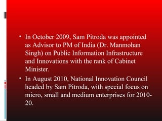 • In October 2009, Sam Pitroda was appointed
  as Advisor to PM of India (Dr. Manmohan
  Singh) on Public Information Infrastructure
  and Innovations with the rank of Cabinet
  Minister.
• In August 2010, National Innovation Council
  headed by Sam Pitroda, with special focus on
  micro, small and medium enterprises for 2010-
  20.
 