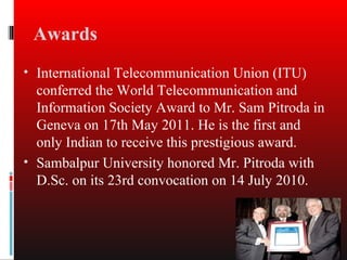 Awards
• International Telecommunication Union (ITU)
  conferred the World Telecommunication and
  Information Society Award to Mr. Sam Pitroda in
  Geneva on 17th May 2011. He is the first and
  only Indian to receive this prestigious award.
• Sambalpur University honored Mr. Pitroda with
  D.Sc. on its 23rd convocation on 14 July 2010.
 