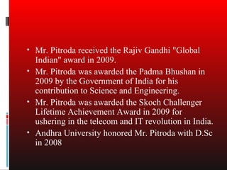 • Mr. Pitroda received the Rajiv Gandhi "Global
  Indian" award in 2009.
• Mr. Pitroda was awarded the Padma Bhushan in
  2009 by the Government of India for his
  contribution to Science and Engineering.
• Mr. Pitroda was awarded the Skoch Challenger
  Lifetime Achievement Award in 2009 for
  ushering in the telecom and IT revolution in India.
• Andhra University honored Mr. Pitroda with D.Sc
  in 2008
 