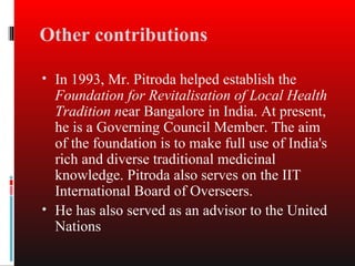 Other contributions

• In 1993, Mr. Pitroda helped establish the
  Foundation for Revitalisation of Local Health
  Tradition near Bangalore in India. At present,
  he is a Governing Council Member. The aim
  of the foundation is to make full use of India's
  rich and diverse traditional medicinal
  knowledge. Pitroda also serves on the IIT
  International Board of Overseers.
• He has also served as an advisor to the United
  Nations
 