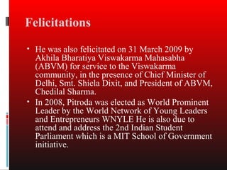 Felicitations
• He was also felicitated on 31 March 2009 by
  Akhila Bharatiya Viswakarma Mahasabha
  (ABVM) for service to the Viswakarma
  community, in the presence of Chief Minister of
  Delhi, Smt. Shiela Dixit, and President of ABVM,
  Chedilal Sharma.
• In 2008, Pitroda was elected as World Prominent
  Leader by the World Network of Young Leaders
  and Entrepreneurs WNYLE He is also due to
  attend and address the 2nd Indian Student
  Parliament which is a MIT School of Government
  initiative.
 
