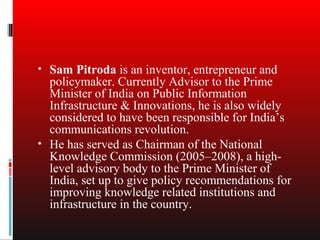 • Sam Pitroda is an inventor, entrepreneur and
  policymaker. Currently Advisor to the Prime
  Minister of India on Public Information
  Infrastructure & Innovations, he is also widely
  considered to have been responsible for India’s
  communications revolution.
• He has served as Chairman of the National
  Knowledge Commission (2005–2008), a high-
  level advisory body to the Prime Minister of
  India, set up to give policy recommendations for
  improving knowledge related institutions and
  infrastructure in the country.
 