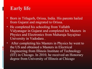 Early life
• Born in Titlagarh, Orissa, India. His parents hailed
  from Gujarat and migrated to Orissa.
• He completed his schooling from Vallabh
  Vidyanagar in Gujarat and completed his Masters in
  Physics and Electronics from Maharaja Sayajirao
  University in Vadodara .
• After completing his Masters in Physics he went to
  the US and obtained a Masters in Electrical
  Engineering from Illinois Institute of Technology
  (IIT) in Chicago. In 2010, he received an Honorary
  degree from University of Illinois at Chicago
 