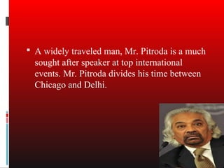 A widely traveled man, Mr. Pitroda is a much
  sought after speaker at top international
  events. Mr. Pitroda divides his time between
  Chicago and Delhi.
 