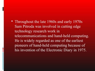  Throughout the late 1960s and early 1970s
  Sam Pitroda was involved in cutting edge
  technology research work in
  telecommunications and hand-held computing.
  He is widely regarded as one of the earliest
  pioneers of hand-held computing because of
  his invention of the Electronic Diary in 1975.
 
