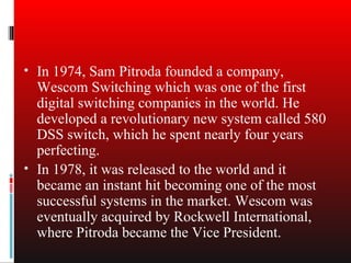 • In 1974, Sam Pitroda founded a company,
  Wescom Switching which was one of the first
  digital switching companies in the world. He
  developed a revolutionary new system called 580
  DSS switch, which he spent nearly four years
  perfecting.
• In 1978, it was released to the world and it
  became an instant hit becoming one of the most
  successful systems in the market. Wescom was
  eventually acquired by Rockwell International,
  where Pitroda became the Vice President.
 