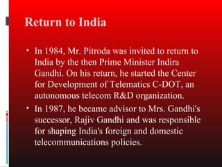 Return to India

• In 1984, Mr. Pitroda was invited to return to
  India by the then Prime Minister Indira
  Gandhi. On his return, he started the Center
  for Development of Telematics C-DOT, an
  autonomous telecom R&D organization.
• In 1987, he became advisor to Mrs. Gandhi's
  successor, Rajiv Gandhi and was responsible
  for shaping India's foreign and domestic
  telecommunications policies.
 