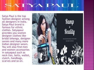 Satya Paul is the top 
fashion designer among 
all designers in India. 
Satya Paul brand is 
famous for ethnic 
clothes. Satyapaul 
provides you women 
designer clothes like 
bridal lehenga, designer 
sarees and many more 
Indian designer wears. 
You will also find men 
and women accessories 
in satyapaul such as 
neck ties, belts, wallet, 
clutch, handbags, 
scarves and so on. 
 