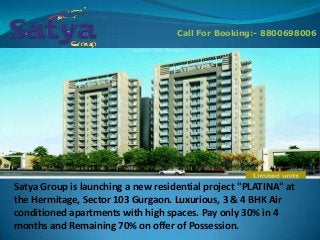 Call For Booking:- 8800698006

Satya Group is launching a new residential project "PLATINA" at
the Hermitage, Sector 103 Gurgaon. Luxurious, 3 & 4 BHK Air
conditioned apartments with high spaces. Pay only 30% in 4
months and Remaining 70% on offer of Possession.

 