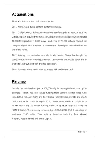 10 | P a g e
Acquisitions
2010: We Read, a social book discovery tool.
2011: Mime360, a digital content platform company.
2011: Chakpak.com, a Bollywood news site that offers updates, news, photos and
videos. Flipkart acquired the rights to Chakpak's digital catalogue which includes
40,000 filmographies, 10,000 movies and close to 50,000 ratings. Flipkart has
categorically said that it will not be involved with the original site and will not use
the brand name.
2012: Letsbuy.com, an Indian e-retailer in electronics. Flipkart has bought the
company for an estimated US$25 million. Letsbuy.com was closed down and all
traffic to Letsbuy have been diverted to Flipkart.
2014: Acquired Myntra.com in an estimated INR 2,000 crore deal.
Finance
Initially, the founders had spent 400,000 only for making website to set up the
business. Flipkart has later raised funding from venture capital funds Accel
India (US$1 million in 2009) and Tiger Global (US$10 million in 2010 and US$20
million in June 2011). On 24 August 2012, Flipkart announced the completion of
its 4th round of $150 million funding from MIH (part of Naspers Group) and
ICONIQ Capital. The company announced, on 10 July 2013, that it has raised an
additional $200 million from existing investors including Tiger Global,
Naspers, Accel Partners and Iconiq Capital.
 
