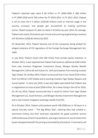 11 | P a g e
Flipkart's reported sales were 40 million in FY 2008–2009, 200 million
in FY 2009–2010 and 750 million for FY 2010–2011. In FY 2011–2012, Flipkart
is set to cross the 5 billion (US$100 million) mark as Internet usage in the
country increases and people get accustomed to making purchases
online. Flipkart projects its sales to reach 10 billion by year 2014. On average,
Flipkart sells nearly 10 products per minute and is aiming at generating a revenue
of 50 billion (US$0.81 billion) by 2015.
On November 2012, Flipkart became one of the companies being probed for
alleged violations of FDI regulations of the Foreign Exchange Management Act,
1999.
In July 2013, Flipkart raised USD 160 million from private equity investors. In
October 2013, it was reported that Flipkart had raised an additional $160 million
from new investors Dragoneer Investment Group, Morgan Stanley Wealth
Management, Sofina SA and Vulcan Inc. with participation from existing investor
Tiger Global. On 26 May 2014, Flipkart announced that it has raised $210 million
from Yuri Milner’s DST Global and its existing investors Tiger Global, Naspers and
Iconiq Capital. In early July 2014, it was also highly speculated that Flipkart was
in negotiations to raise at least $500 million, for a likely listing in the US for 2016.
On 29 July 2014, Flipkart announced that it raised $1 billion from Tiger Global
Management LLC, Accel Partners, and Morgan Stanley Investment Management
and a new investor Singapore sovereign-wealth fund GIC.
On 6 October 2014, Flipkart sold products worth INR 650Crore in 10 hours in a
special one-day event - "The Big Billion Day", claiming they had created e-
commerce history, but their hard-won reputation for good customer service
suffered because of technical problems, and angry reactions on social media from
buyers disappointed with the pricing and availability of products. It claimed to sell
 