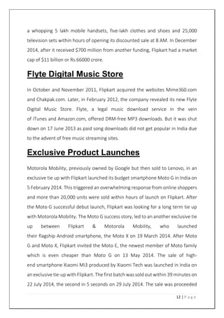 12 | P a g e
a whopping 5 lakh mobile handsets, five-lakh clothes and shoes and 25,000
television sets within hours of opening its discounted sale at 8 AM. In December
2014, after it received $700 million from another funding, Flipkart had a market
cap of $11 billion or Rs.66000 crore.
Flyte Digital Music Store
In October and November 2011, Flipkart acquired the websites Mime360.com
and Chakpak.com. Later, in February 2012, the company revealed its new Flyte
Digital Music Store. Flyte, a legal music download service in the vein
of iTunes and Amazon.com, offered DRM-free MP3 downloads. But it was shut
down on 17 June 2013 as paid song downloads did not get popular in India due
to the advent of free music streaming sites.
Exclusive Product Launches
Motorola Mobility, previously owned by Google but then sold to Lenovo, in an
exclusive tie up with Flipkart launched its budget smartphone Moto G in India on
5 February 2014. This triggered an overwhelming response from online shoppers
and more than 20,000 units were sold within hours of launch on Flipkart. After
the Moto G successful debut launch, Flipkart was looking for a long term tie up
with Motorola Mobility. The Moto G success story, led to an another exclusive tie
up between Flipkart & Motorola Mobility, who launched
their flagship Android smartphone, the Moto X on 19 March 2014. After Moto
G and Moto X, Flipkart invited the Moto E, the newest member of Moto family
which is even cheaper than Moto G on 13 May 2014. The sale of high-
end smartphone Xiaomi Mi3 produced by Xiaomi Tech was launched in India on
an exclusive tie-up with Flipkart. The first batch was sold out within 39 minutes on
22 July 2014, the second in 5 seconds on 29 July 2014. The sale was proceeded
 