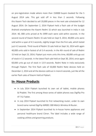 13 | P a g e
on pre-registration mode where more than 150000 buyers booked for the 5
August 2014 sale. This got sold off in less than 2 seconds. Following
this Xiaomi Tech decided to sell 20,000 pieces in the next sale scheduled for 12
August 2014. On September 2, 2014 Flipkart held a flash sale of the budget
Android smartphone the Xiaomi Redmi 1S which was launched in India in July
2014. 40, 000 units priced at Rs 5999 each were sold within seconds. In the
second round of Xiaomi Redmi 1S sale held on Sept 9, 2014, 40,000 units were
sold within a span of 4.5 seconds, slightly longer than the first sale, which lasted
just 4.3 seconds. Third round of Redmi 1S sale held on Sept 16, 2014 with again
40,000 units sold in fastest of all 3.4 seconds. In the 4th round of sale of Redmi
1S held on Sept 23, 2014, Flipkart put more units this time, 60,000 units go out
of stock in 5.2 seconds. In the latest Flash sale held on Sept 30, 2014, once again
60,000 units go out of stock in 13.9 seconds. Redmi Note in India exclusively
through Flipkart. The first flash sale of 50,000 Redmi Note devices held on
December 2, 2014 and all the devices sold out in mere 6 seconds, just like all the
earlier flash sales of Xiaomi held at Flipkart.
In- House Products
 In July 2014 Flipkart launched its own set of tablet, mobile phones
& Phablet. The first among these series of tablet phones was Digiflip Pro
XT 712 Tablet.
 In July 2014 Flipkart launched its first networking router, under its own
brand name named DigiFlip WR001 300 Mbit/s Wireless N Router.
 In September 2014 Flipkart launched its in-house home appliances and
personal healthcare brand Citron. The label includes a wide range of
cooking utilities and grooming products.
 
