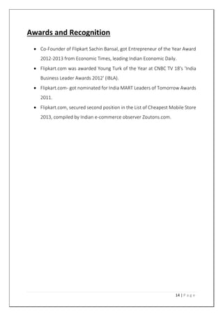 14 | P a g e
Awards and Recognition
 Co-Founder of Flipkart Sachin Bansal, got Entrepreneur of the Year Award
2012-2013 from Economic Times, leading Indian Economic Daily.
 Flipkart.com was awarded Young Turk of the Year at CNBC TV 18's 'India
Business Leader Awards 2012' (IBLA).
 Flipkart.com- got nominated for India MART Leaders of Tomorrow Awards
2011.
 Flipkart.com, secured second position in the List of Cheapest Mobile Store
2013, compiled by Indian e-commerce observer Zoutons.com.
 