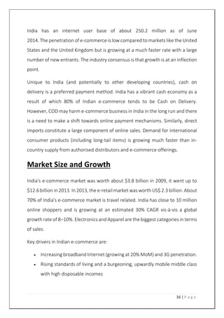 16 | P a g e
India has an internet user base of about 250.2 million as of June
2014. The penetration of e-commerce is low compared to markets like the United
States and the United Kingdom but is growing at a much faster rate with a large
number of new entrants. The industry consensus is that growth is at an inflection
point.
Unique to India (and potentially to other developing countries), cash on
delivery is a preferred payment method. India has a vibrant cash economy as a
result of which 80% of Indian e-commerce tends to be Cash on Delivery.
However, COD may harm e-commerce business in India in the long run and there
is a need to make a shift towards online payment mechanisms. Similarly, direct
imports constitute a large component of online sales. Demand for international
consumer products (including long-tail items) is growing much faster than in-
country supply from authorised distributors and e-commerce offerings.
Market Size and Growth
India's e-commerce market was worth about $3.8 billion in 2009, it went up to
$12.6 billion in 2013. In 2013, the e-retail market was worth US$ 2.3 billion. About
70% of India's e-commerce market is travel related. India has close to 10 million
online shoppers and is growing at an estimated 30% CAGR vis-à-vis a global
growth rate of 8–10%. Electronics and Apparel are the biggest categories in terms
of sales.
Key drivers in Indian e-commerce are:
 Increasing broadband Internet (growing at 20% MoM) and 3G penetration.
 Rising standards of living and a burgeoning, upwardly mobile middle class
with high disposable incomes
 