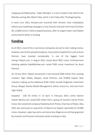 19 | P a g e
shopping and Makemytrip. "Cyber Monday" is a term coined in the USA for the
Monday coming after Black Friday, which is the Friday after Thanksgiving Day.
In early June 2013, Amazon.com launched their Amazon India marketplace
without any marketing campaigns.In July, Amazon had said it will invest $2 billion
(Rs 12,000 crore) in India to expand business, after its largest Indian rival Flipkart
announced $1 billion in funding.
Funding
As of 2012, most of the e-commerce companies are yet to start making money.
However, due to their growth prospects, many venture capital firms such as Accel
Partners have invested considerably. In one of the biggest fund
raising, Flipkart.com, in August 2012, raised about ₹822 crores. Entertainment
ticketing website BookMyShow.com raised ₹100 crores investment by Accel
Partners.
On 10 July 2013, Flipkart announced it had received $200 million from existing
investors Tiger Global, Naspers, Accel Partners, and ICONIQ Capital. New
investors making up the additional $160 million include Dragoneer Investment
Group, Morgan Stanley Wealth Management, Sofina, Vulcan Inc. and more from
Tiger Global.
Snapdeal - USD 50 million in 13 April. In February 2014, online fashion
retailer Myntra.com raised $50 million from a group of investors led by Premji
Invest, the investment company floated by Azim Premji, Chairman of Wipro. May
2014 also witnessed an acquisition of Myntra by Flipkart reportedly for ₹2,000
crores. However, cyber law and e-commerce due diligence are still being ignored
by investors and financial institutions while investing in India.
 