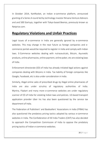 20 | P a g e
In October 2014, KartRocket, an Indian e-commerce platform, announced
granting of a Series A round led by technology investor Nirvana Venture Advisors
and and 500 Startups, together with Tokyo-based Beenos, previously known as
Netprice.com.
Regulatory Violations and Unfair Practices
Legal issues of e-commerce in India are generally ignored by e-commerce
websites. This may change in the near future as foreign companies and e-
commerce portals would be required to register in India and comply with Indian
laws. E-Commerce websites dealing with nutraceuticals, Bitcoin, Ayurvedic
products, online pharmacies, online payment, online poker, etc are violating laws
of India.
Enforcement directorate (ED) of India has already initiated legal actions against
companies dealing with Bitcoins in India. Tax liability of foreign companies like
Google, Facebook, etc is also under consideration in India.
Similarly, illegal online sales of prescribed drugs by illegal online pharmacies of
India are also under scrutiny of regulatory authorities of India.
Myntra, Flipkart and many more e-commerce websites are under regulatory
scanner of ED of India for violating Indian laws and policies. US-based transport
application provider Uber Inc has also been questioned by the service tax
department of India.
The Federation of Publishers’ and Booksellers’ Associations in India (FPBAI) has
also questioned the predatory pricing tactics adopted by various e-commerce
websites in India. The Confederation of All India Traders (CAIT) has also decided
to approach the Competition Commission of India to oppose the predatory
pricing tactics of Indian e-commerce websites.
 