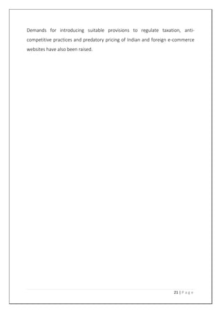 21 | P a g e
Demands for introducing suitable provisions to regulate taxation, anti-
competitive practices and predatory pricing of Indian and foreign e-commerce
websites have also been raised.
 