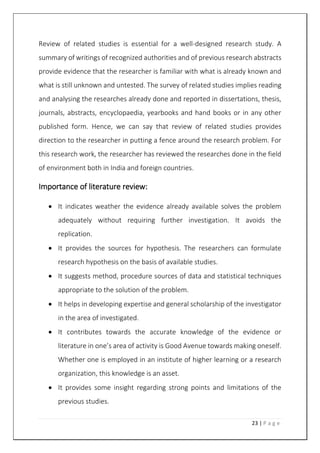 23 | P a g e
Review of related studies is essential for a well-designed research study. A
summary of writings of recognized authorities and of previous research abstracts
provide evidence that the researcher is familiar with what is already known and
what is still unknown and untested. The survey of related studies implies reading
and analysing the researches already done and reported in dissertations, thesis,
journals, abstracts, encyclopaedia, yearbooks and hand books or in any other
published form. Hence, we can say that review of related studies provides
direction to the researcher in putting a fence around the research problem. For
this research work, the researcher has reviewed the researches done in the field
of environment both in India and foreign countries.
Importance of literature review:
 It indicates weather the evidence already available solves the problem
adequately without requiring further investigation. It avoids the
replication.
 It provides the sources for hypothesis. The researchers can formulate
research hypothesis on the basis of available studies.
 It suggests method, procedure sources of data and statistical techniques
appropriate to the solution of the problem.
 It helps in developing expertise and general scholarship of the investigator
in the area of investigated.
 It contributes towards the accurate knowledge of the evidence or
literature in one’s area of activity is Good Avenue towards making oneself.
Whether one is employed in an institute of higher learning or a research
organization, this knowledge is an asset.
 It provides some insight regarding strong points and limitations of the
previous studies.
 
