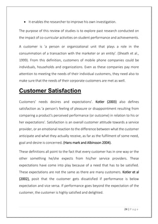 24 | P a g e
 It enables the researcher to improve his own investigation.
The purpose of this review of studies is to explore past research conducted on
the impact of co-curricular activities on student performance and achievements.
A customer is 'a person or organizational unit that plays a role in the
consummation of a transaction with the marketer or an entity'. (Sheath et al.,
1999). From this definition, customers of mobile phone companies could be
individuals, households and organizations. Even as these companies pay more
attention to meeting the needs of their individual customers, they need also to
make sure that the needs of their corporate customers are met as well.
Customer Satisfaction
Customers' needs desires and expectations'. Kotler (2003) also defines
satisfaction as 'a person's feeling of pleasure or disappointment resulting from
comparing a product's perceived performance (or outcome) in relation to his or
her expectations'. Satisfaction is an overall customer attitude towards a service
provider, or an emotional reaction to the difference between what the customer
anticipate and what they actually receive, as far as the fulfilment of some need,
goal and desire is concerned. (Hans mark and Albinsson 2004).
These definitions all point to the fact that every customer has in one way or the
other something he/she expects from his/her service providers. These
expectations have come into play because of a need that has to be satisfied.
These expectations are not the same as there are many customers. Kotler et al
(2002), posit that the customer gets dissatisfied if performance is below
expectation and vice versa. If performance goes beyond the expectation of the
customer, the customer is highly satisfied and delighted.
 