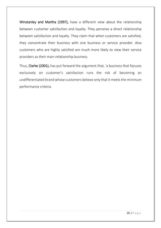 26 | P a g e
Winstanley and Martha (1997), have a different view about the relationship
between customer satisfaction and loyalty. They perceive a direct relationship
between satisfaction and loyalty. They claim that when customers are satisfied,
they concentrate their business with one business or service provider. Also
customers who are highly satisfied are much more likely to view their service
providers as their main relationship business.
Thus, Clarke (2001), has put forward the argument that, 'a business that focuses
exclusively on customer’s satisfaction runs the risk of becoming an
undifferentiated brand whose customers believe only that it meets the minimum
performance criteria.
 