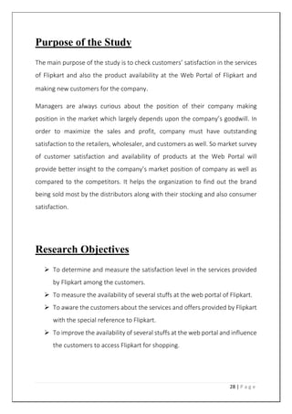 28 | P a g e
Purpose of the Study
The main purpose of the study is to check customers’ satisfaction in the services
of Flipkart and also the product availability at the Web Portal of Flipkart and
making new customers for the company.
Managers are always curious about the position of their company making
position in the market which largely depends upon the company’s goodwill. In
order to maximize the sales and profit, company must have outstanding
satisfaction to the retailers, wholesaler, and customers as well. So market survey
of customer satisfaction and availability of products at the Web Portal will
provide better insight to the company’s market position of company as well as
compared to the competitors. It helps the organization to find out the brand
being sold most by the distributors along with their stocking and also consumer
satisfaction.
Research Objectives
 To determine and measure the satisfaction level in the services provided
by Flipkart among the customers.
 To measure the availability of several stuffs at the web portal of Flipkart.
 To aware the customers about the services and offers provided by Flipkart
with the special reference to Flipkart.
 To improve the availability of several stuffs at the web portal and influence
the customers to access Flipkart for shopping.
 