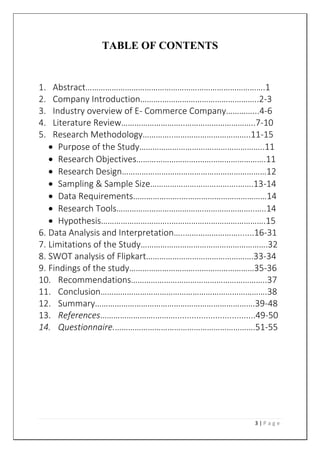 3 | P a g e
TABLE OF CONTENTS
1. Abstract……………………………………………………………………….1
2. Company Introduction……….……………………………………..2-3
3. Industry overview of E- Commerce Company…………...4-6
4. Literature Review………………………..…………………………..7-10
5. Research Methodology…………..……………………………..11-15
 Purpose of the Study…………………………….…………………..11
 Research Objectives……………………….………………………….11
 Research Design…………………………………………………………12
 Sampling & Sample Size………………………………….…….13-14
 Data Requirements………………….…………………………………14
 Research Tools………………………………….…………………..…..14
 Hypothesis…………………………..…………………………………….15
6. Data Analysis and Interpretation…..…………………….......16-31
7. Limitations of the Study………………………………………………….32
8. SWOT analysis of Flipkart………………………………………….33-34
9. Findings of the study…………………………………………………35-36
10. Recommendations……………………………………………………..37
11. Conclusion………………………………………………………………….38
12. Summary……………………………………………………………….39-48
13. References…………………….………..................................49-50
14. Questionnaire.……………………………………………………….51-55
 