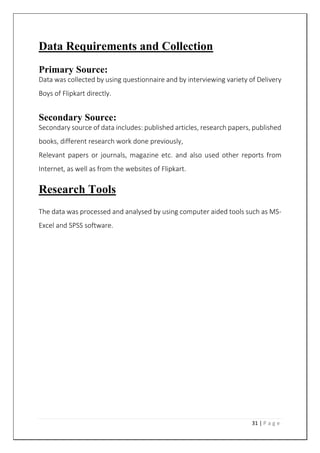 31 | P a g e
Data Requirements and Collection
Primary Source:
Data was collected by using questionnaire and by interviewing variety of Delivery
Boys of Flipkart directly.
Secondary Source:
Secondary source of data includes: published articles, research papers, published
books, different research work done previously,
Relevant papers or journals, magazine etc. and also used other reports from
Internet, as well as from the websites of Flipkart.
Research Tools
The data was processed and analysed by using computer aided tools such as MS-
Excel and SPSS software.
 