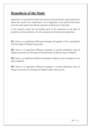32 | P a g e
Hypothesis of the Study
Hypothesis is a proposition about the nature of the world that makes predictions
about the results of an experiment. For a hypothesis to be well formed there
must be some experiment whose outcome could prove it to be false.
In this research report we are finding some of the outcomes on the basis of
prediction and assumptions. For this purpose we formed some hypothesis:
H1: There is no significant difference between the gender of the respondents
and the length of Flipkart being used.
H2: There is no significant difference between in overall satisfaction level of
Flipkart consumers on the basis of the behaviour of delivery boys of Flipkart.
H3: There is no significant difference between Flipkart’s price strategies on the
basis of gender.
H4: There is no significant difference between in overall satisfaction level of
Flipkart consumers on the basis of Flipkart’s after sales service.
 