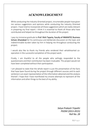 5 | P a g e
ACKNOWLEDGEMENT
While conducting the Industry Oriented project, innumerable people have given
me various suggestions and opinions while conducting the Industry Oriented
project. I have tried to incorporate all those suggestions which are really relevant
in preparing my final report. I think it is essential to thank all those who have
contributed and helped me throughout the duration of the project.
I pay my immense gratitude to Prof. Rishi Taparia, Faculty of INMANTEC Business
School, Ghaziabad for his continuous and deliberate discussion on the topic and
indeterminable burden taken by him in helping me throughout conducting the
project.
I would also like to thank my friends who rendered their wholehearted co-
operation in the successful completion of the project work.
Finally, I am thankful to all the people who willingly responded to the
questionnaire and their contribution has been invaluable. This project would not
have been completed without their participation.
I am pleased to state that the whole report is just the presentation of the facts
that have been found during the project through different sources and its each
sentence is an exact representation of the information obtained and the analysis
thereof. I hope that I have manifested my sincere attempts to represent all the
information and other things to the best of my ability.
Satya Prakash Tripathi
PGDM (2013-2015)
Roll No. 28
 