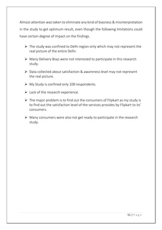 51 | P a g e
Almost attention was taken to eliminate any kind of biasness & misinterpretation
in the study to get optimum result, even though the following limitations could
have certain degree of impact on the findings.
 The study was confined to Delhi region only which may not represent the
real picture of the entire Delhi.
 Many Delivery Boys were not interested to participate in this research
study.
 Data collected about satisfaction & awareness level may not represent
the real picture.
 My Study is confined only 100 respondents.
 Lack of the research experience.
 The major problem is to find out the consumers of Flipkart as my study is
to find out the satisfaction level of the services provides by Flipkart to its’
consumers.
 Many consumers were also not get ready to participate in the research
study.
 