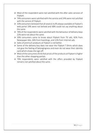 55 | P a g e
 Most of the respondent were not satisfied with the after sales services of
Flipkart.
 74% consumers were satisfied with the service and 24% were not satisfied
with the service of Flipkart.
 33% consumers believed that all several stuffs always available at Flipkart’s
web portal 19% were not belived and 48% could not say anything about
the same.
 78% of the respondents were satisfied with the behaviour of delivery boys
22% were not about the same.
 20% consumers came to know about Flipkart from TV ads, 42% from
Newspaper Ads, 26% from hoardings, and 12% from Internet ads.
 Sales of premium products at Flipkart is not better.
 Some of the delivery boy does not wear the Flipkart T-Shirts which does
not give the feeling of belongingness and even do not wear their identity
card which shows the sign off.
 Most of the consumers think that prices of the products at Flipkart is higher
than the other shopping portals.
 79% respondents were satisfied with the offers provided by Flipkart
remains not satisfied about the same.
 