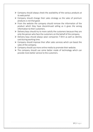 57 | P a g e
 Company should always check the availability of the various products at
its web portal.
 Company should change their sales strategy as the sales of premium
products is not that good.
 From the website the company should remove the information of the
product which they have discontinued selling as it gives the wrong
information to their customers.
 Delivery boys should try to more satisfy the customers because they are
only the person who face the customers on the behalf of the company.
 Delivery boys should always wear companies T-Shirt as well as identity
card during working time.
 Company should improve their after sales services which can boost the
sales of the company.
 Company should use more online media to promote their website.
 The company should use some better mode of technology which can
provide more better service to the customers.
 