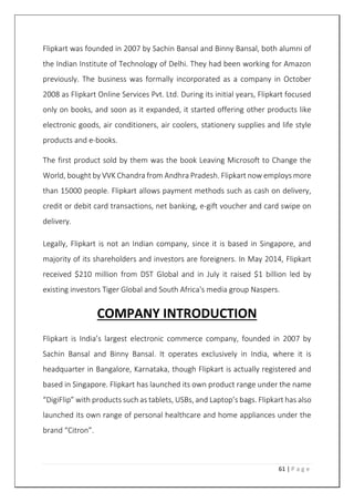 61 | P a g e
Flipkart was founded in 2007 by Sachin Bansal and Binny Bansal, both alumni of
the Indian Institute of Technology of Delhi. They had been working for Amazon
previously. The business was formally incorporated as a company in October
2008 as Flipkart Online Services Pvt. Ltd. During its initial years, Flipkart focused
only on books, and soon as it expanded, it started offering other products like
electronic goods, air conditioners, air coolers, stationery supplies and life style
products and e-books.
The first product sold by them was the book Leaving Microsoft to Change the
World, bought by VVK Chandra from Andhra Pradesh. Flipkart now employs more
than 15000 people. Flipkart allows payment methods such as cash on delivery,
credit or debit card transactions, net banking, e-gift voucher and card swipe on
delivery.
Legally, Flipkart is not an Indian company, since it is based in Singapore, and
majority of its shareholders and investors are foreigners. In May 2014, Flipkart
received $210 million from DST Global and in July it raised $1 billion led by
existing investors Tiger Global and South Africa's media group Naspers.
COMPANY INTRODUCTION
Flipkart is India’s largest electronic commerce company, founded in 2007 by
Sachin Bansal and Binny Bansal. It operates exclusively in India, where it is
headquarter in Bangalore, Karnataka, though Flipkart is actually registered and
based in Singapore. Flipkart has launched its own product range under the name
“DigiFlip” with products such as tablets, USBs, and Laptop’s bags. Flipkart has also
launched its own range of personal healthcare and home appliances under the
brand “Citron”.
 