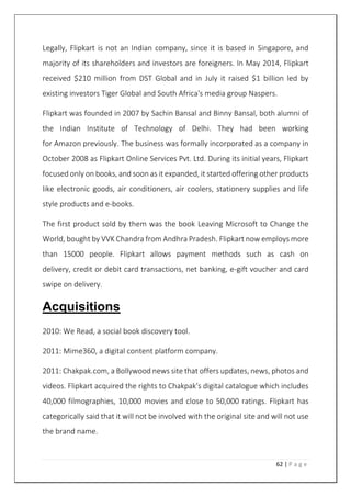 62 | P a g e
Legally, Flipkart is not an Indian company, since it is based in Singapore, and
majority of its shareholders and investors are foreigners. In May 2014, Flipkart
received $210 million from DST Global and in July it raised $1 billion led by
existing investors Tiger Global and South Africa's media group Naspers.
Flipkart was founded in 2007 by Sachin Bansal and Binny Bansal, both alumni of
the Indian Institute of Technology of Delhi. They had been working
for Amazon previously. The business was formally incorporated as a company in
October 2008 as Flipkart Online Services Pvt. Ltd. During its initial years, Flipkart
focused only on books, and soon as it expanded, it started offering other products
like electronic goods, air conditioners, air coolers, stationery supplies and life
style products and e-books.
The first product sold by them was the book Leaving Microsoft to Change the
World, bought by VVK Chandra from Andhra Pradesh. Flipkart now employs more
than 15000 people. Flipkart allows payment methods such as cash on
delivery, credit or debit card transactions, net banking, e-gift voucher and card
swipe on delivery.
Acquisitions
2010: We Read, a social book discovery tool.
2011: Mime360, a digital content platform company.
2011: Chakpak.com, a Bollywood news site that offers updates, news, photos and
videos. Flipkart acquired the rights to Chakpak's digital catalogue which includes
40,000 filmographies, 10,000 movies and close to 50,000 ratings. Flipkart has
categorically said that it will not be involved with the original site and will not use
the brand name.
 