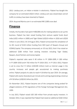 63 | P a g e
2012: Letsbuy.com, an Indian e-retailer in electronics. Flipkart has bought the
company for an estimated US$25 million. Letsbuy.com was closed down and all
traffic to Letsbuy have been diverted to Flipkart.
2014: Acquired Myntra.com in an estimated INR 2,000 crore deal.
Finance
Initially, the founders had spent 400,000 only for making website to set up the
business. Flipkart has later raised funding from venture capital funds Accel
India (US$1 million in 2009) and Tiger Global (US$10 million in 2010 and US$20
million in June 2011). On 24 August 2012, Flipkart announced the completion of
its 4th round of $150 million funding from MIH (part of Naspers Group) and
ICONIQ Capital. The company announced, on 10 July 2013, that it has raised an
additional $200 million from existing investors including Tiger Global,
Naspers, Accel Partners and Iconiq Capital.
Flipkart's reported sales were 40 million in FY 2008–2009, 200 million
in FY 2009–2010 and 750 million for FY 2010–2011. In FY 2011–2012, Flipkart
is set to cross the 5 billion (US$100 million) mark as Internet usage in the
country increases and people get accustomed to making purchases
online. Flipkart projects its sales to reach 10 billion by year 2014. On average,
Flipkart sells nearly 10 products per minute and is aiming at generating a revenue
of 50 billion (US$0.81 billion) by 2015.
On November 2012, Flipkart became one of the companies being probed for
alleged violations of FDI regulations of the Foreign Exchange Management Act,
1999.
In July 2013, Flipkart raised USD 160 million from private equity investors. In
October 2013, it was reported that Flipkart had raised an additional $160 million
 