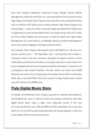 64 | P a g e
from new investors Dragoneer Investment Group, Morgan Stanley Wealth
Management, Sofina SA and Vulcan Inc. with participation from existing investor
Tiger Global. On 26 May 2014, Flipkart announced that it has raised $210 million
from Yuri Milner’s DST Global and its existing investors Tiger Global, Naspers and
Iconiq Capital. In early July 2014, it was also highly speculated that Flipkart was
in negotiations to raise at least $500 million, for a likely listing in the US for 2016.
On 29 July 2014, Flipkart announced that it raised $1 billion from Tiger Global
Management LLC, Accel Partners, and Morgan Stanley Investment Management
and a new investor Singapore sovereign-wealth fund GIC.
On 6 October 2014, Flipkart sold products worth INR 650Crore in 10 hours in a
special one-day event - "The Big Billion Day", claiming they had created e-
commerce history, but their hard-won reputation for good customer service
suffered because of technical problems, and angry reactions on social media from
buyers disappointed with the pricing and availability of products. It claimed to sell
a whopping 5 lakh mobile handsets, five-lakh clothes and shoes and 25,000
television sets within hours of opening its discounted sale at 8 AM. In December
2014, after it received $700 million from another funding, Flipkart had a market
cap of $11 billion or Rs.66000 crore.
Flyte Digital Music Store
In October and November 2011, Flipkart acquired the websites Mime360.com
and Chakpak.com. Later, in February 2012, the company revealed its new Flyte
Digital Music Store. Flyte, a legal music download service in the vein
of iTunes and Amazon.com, offered DRM-free MP3 downloads. But it was shut
down on 17 June 2013 as paid song downloads did not get popular in India due
to the advent of free music streaming sites.
 
