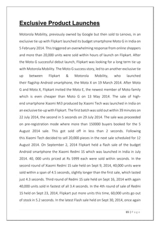 65 | P a g e
Exclusive Product Launches
Motorola Mobility, previously owned by Google but then sold to Lenovo, in an
exclusive tie up with Flipkart launched its budget smartphone Moto G in India on
5 February 2014. This triggered an overwhelming response from online shoppers
and more than 20,000 units were sold within hours of launch on Flipkart. After
the Moto G successful debut launch, Flipkart was looking for a long term tie up
with Motorola Mobility. The Moto G success story, led to an another exclusive tie
up between Flipkart & Motorola Mobility, who launched
their flagship Android smartphone, the Moto X on 19 March 2014. After Moto
G and Moto X, Flipkart invited the Moto E, the newest member of Moto family
which is even cheaper than Moto G on 13 May 2014. The sale of high-
end smartphone Xiaomi Mi3 produced by Xiaomi Tech was launched in India on
an exclusive tie-up with Flipkart. The first batch was sold out within 39 minutes on
22 July 2014, the second in 5 seconds on 29 July 2014. The sale was proceeded
on pre-registration mode where more than 150000 buyers booked for the 5
August 2014 sale. This got sold off in less than 2 seconds. Following
this Xiaomi Tech decided to sell 20,000 pieces in the next sale scheduled for 12
August 2014. On September 2, 2014 Flipkart held a flash sale of the budget
Android smartphone the Xiaomi Redmi 1S which was launched in India in July
2014. 40, 000 units priced at Rs 5999 each were sold within seconds. In the
second round of Xiaomi Redmi 1S sale held on Sept 9, 2014, 40,000 units were
sold within a span of 4.5 seconds, slightly longer than the first sale, which lasted
just 4.3 seconds. Third round of Redmi 1S sale held on Sept 16, 2014 with again
40,000 units sold in fastest of all 3.4 seconds. In the 4th round of sale of Redmi
1S held on Sept 23, 2014, Flipkart put more units this time, 60,000 units go out
of stock in 5.2 seconds. In the latest Flash sale held on Sept 30, 2014, once again
 