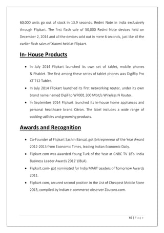 66 | P a g e
60,000 units go out of stock in 13.9 seconds. Redmi Note in India exclusively
through Flipkart. The first flash sale of 50,000 Redmi Note devices held on
December 2, 2014 and all the devices sold out in mere 6 seconds, just like all the
earlier flash sales of Xiaomi held at Flipkart.
In- House Products
 In July 2014 Flipkart launched its own set of tablet, mobile phones
& Phablet. The first among these series of tablet phones was Digiflip Pro
XT 712 Tablet.
 In July 2014 Flipkart launched its first networking router, under its own
brand name named DigiFlip WR001 300 Mbit/s Wireless N Router.
 In September 2014 Flipkart launched its in-house home appliances and
personal healthcare brand Citron. The label includes a wide range of
cooking utilities and grooming products.
Awards and Recognition
 Co-Founder of Flipkart Sachin Bansal, got Entrepreneur of the Year Award
2012-2013 from Economic Times, leading Indian Economic Daily.
 Flipkart.com was awarded Young Turk of the Year at CNBC TV 18's 'India
Business Leader Awards 2012' (IBLA).
 Flipkart.com- got nominated for India MART Leaders of Tomorrow Awards
2011.
 Flipkart.com, secured second position in the List of Cheapest Mobile Store
2013, compiled by Indian e-commerce observer Zoutons.com.
 