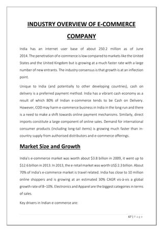 67 | P a g e
INDUSTRY OVERVIEW OF E-COMMERCE
COMPANY
India has an internet user base of about 250.2 million as of June
2014. The penetration of e-commerce is low compared to markets like the United
States and the United Kingdom but is growing at a much faster rate with a large
number of new entrants. The industry consensus is that growth is at an inflection
point.
Unique to India (and potentially to other developing countries), cash on
delivery is a preferred payment method. India has a vibrant cash economy as a
result of which 80% of Indian e-commerce tends to be Cash on Delivery.
However, COD may harm e-commerce business in India in the long run and there
is a need to make a shift towards online payment mechanisms. Similarly, direct
imports constitute a large component of online sales. Demand for international
consumer products (including long-tail items) is growing much faster than in-
country supply from authorised distributors and e-commerce offerings.
Market Size and Growth
India's e-commerce market was worth about $3.8 billion in 2009, it went up to
$12.6 billion in 2013. In 2013, the e-retail market was worth US$ 2.3 billion. About
70% of India's e-commerce market is travel related. India has close to 10 million
online shoppers and is growing at an estimated 30% CAGR vis-à-vis a global
growth rate of 8–10%. Electronics and Apparel are the biggest categories in terms
of sales.
Key drivers in Indian e-commerce are:
 