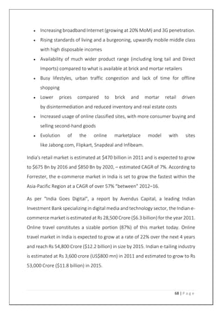 68 | P a g e
 Increasing broadband Internet (growing at 20% MoM) and 3G penetration.
 Rising standards of living and a burgeoning, upwardly mobile middle class
with high disposable incomes
 Availability of much wider product range (including long tail and Direct
Imports) compared to what is available at brick and mortar retailers
 Busy lifestyles, urban traffic congestion and lack of time for offline
shopping
 Lower prices compared to brick and mortar retail driven
by disintermediation and reduced inventory and real estate costs
 Increased usage of online classified sites, with more consumer buying and
selling second-hand goods
 Evolution of the online marketplace model with sites
like Jabong.com, Flipkart, Snapdeal and Infibeam.
India's retail market is estimated at $470 billion in 2011 and is expected to grow
to $675 Bn by 2016 and $850 Bn by 2020, – estimated CAGR of 7%. According to
Forrester, the e-commerce market in India is set to grow the fastest within the
Asia-Pacific Region at a CAGR of over 57% “between” 2012–16.
As per "India Goes Digital", a report by Avendus Capital, a leading Indian
Investment Bank specializing in digital media and technology sector, the Indian e-
commerce market is estimated at Rs 28,500 Crore ($6.3 billion) for the year 2011.
Online travel constitutes a sizable portion (87%) of this market today. Online
travel market in India is expected to grow at a rate of 22% over the next 4 years
and reach Rs 54,800 Crore ($12.2 billion) in size by 2015. Indian e-tailing industry
is estimated at Rs 3,600 crore (US$800 mn) in 2011 and estimated to grow to Rs
53,000 Crore ($11.8 billion) in 2015.
 