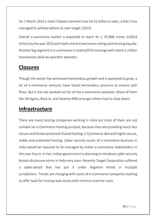 69 | P a g e
On 7 March 2014 e-tailer Flipkart claimed it has hit $1 billion in sales, a feat it has
managed to achieve before its own target (2015).
Overall e-commerce market is expected to reach Rs 1, 07,800 crores (US$24
billion) by the year 2015 with both online travel and e-tailing contributing equally.
Another big segment in e-commerce is mobile/DTH recharge with nearly 1 million
transactions daily by operator websites.
Closures
Though the sector has witnessed tremendous growth and is expected to grow, a
lot of e-commerce ventures have faced tremendous pressure to ensure cash
flows. But it has not worked out for all the e-commerce websites. Many of them
like Dhingana, Rock.in, and Seventy MM amongst others had to close down.
Infrastructure
There are many hosting companies working in India but most of them are not
suitable for e-Commerce hosting purpose, because they are providing much less
secure and threat protected shared hosting. E-Commerce demand highly secure,
stable and protected hosting. Cyber security issues of e-commerce business in
India would be required to be managed by Indian e-commerce stakeholders in
the near future. In fact, Indian government is planning to introduce cyber security
breach disclosure norms in India very soon. Recently Target Corporation suffered
a cyber-attack that has put it under litigation threat in multiple
jurisdictions. Trends are changing with some of e-Commerce companies starting
to offer SaaS for hosting web stores with minimal onetime costs.
 